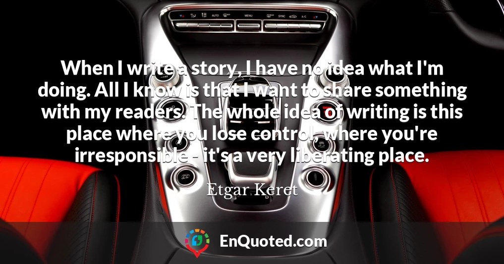 When I write a story, I have no idea what I'm doing. All I know is that I want to share something with my readers. The whole idea of writing is this place where you lose control, where you're irresponsible - it's a very liberating place.