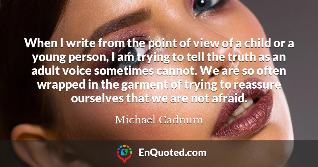 When I write from the point of view of a child or a young person, I am trying to tell the truth as an adult voice sometimes cannot. We are so often wrapped in the garment of trying to reassure ourselves that we are not afraid.