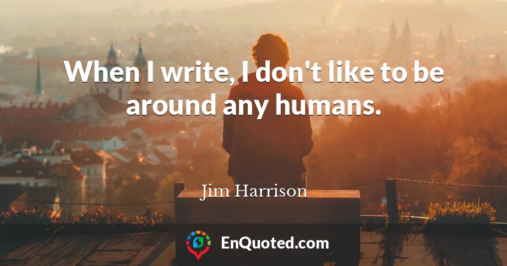 When I write, I don't like to be around any humans.