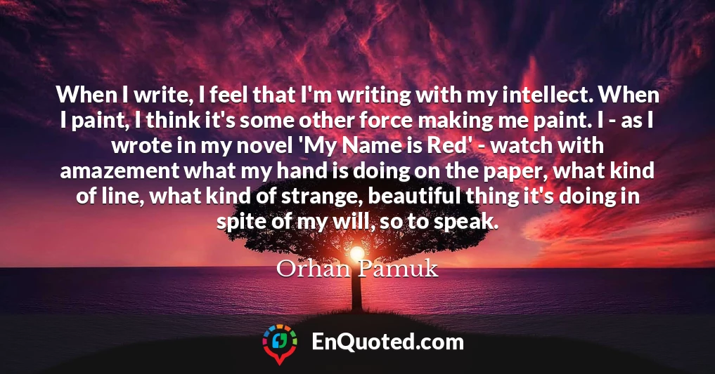 When I write, I feel that I'm writing with my intellect. When I paint, I think it's some other force making me paint. I - as I wrote in my novel 'My Name is Red' - watch with amazement what my hand is doing on the paper, what kind of line, what kind of strange, beautiful thing it's doing in spite of my will, so to speak.