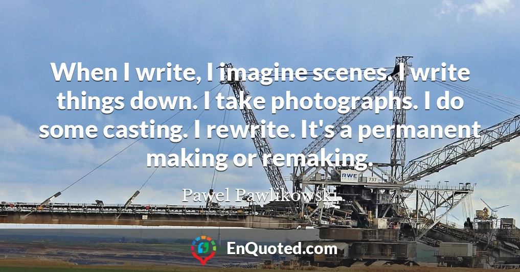 When I write, I imagine scenes. I write things down. I take photographs. I do some casting. I rewrite. It's a permanent making or remaking.
