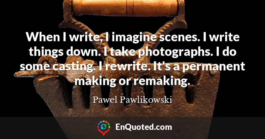 When I write, I imagine scenes. I write things down. I take photographs. I do some casting. I rewrite. It's a permanent making or remaking.