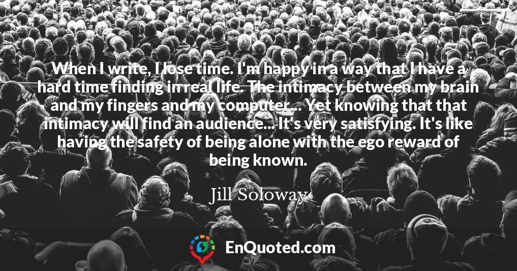 When I write, I lose time. I'm happy in a way that I have a hard time finding in real life. The intimacy between my brain and my fingers and my computer... Yet knowing that that intimacy will find an audience... It's very satisfying. It's like having the safety of being alone with the ego reward of being known.