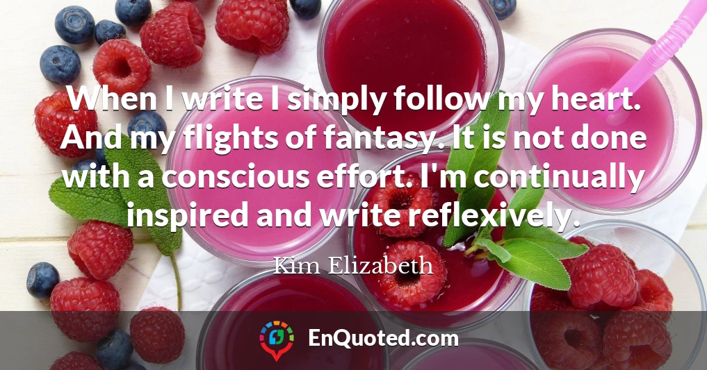 When I write I simply follow my heart. And my flights of fantasy. It is not done with a conscious effort. I'm continually inspired and write reflexively.