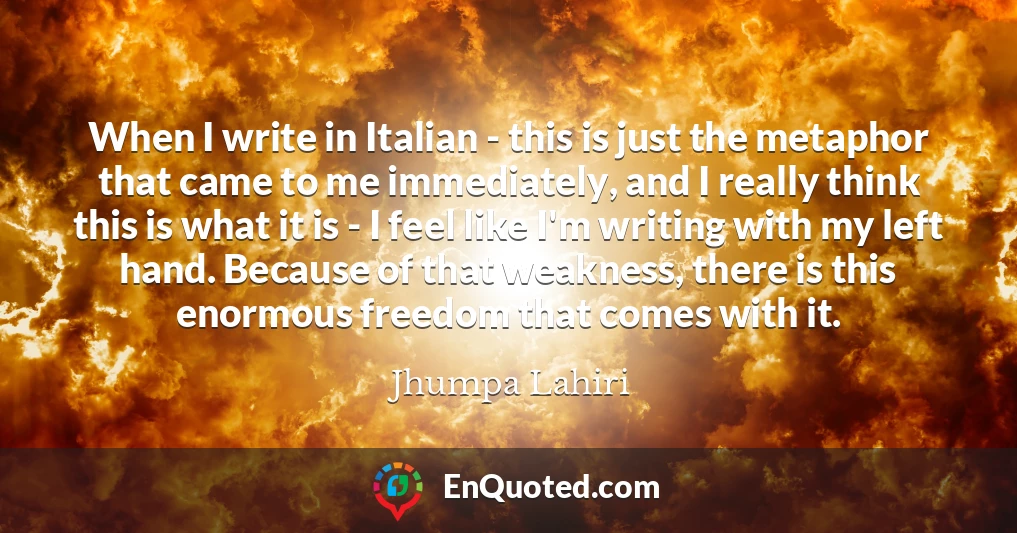 When I write in Italian - this is just the metaphor that came to me immediately, and I really think this is what it is - I feel like I'm writing with my left hand. Because of that weakness, there is this enormous freedom that comes with it.