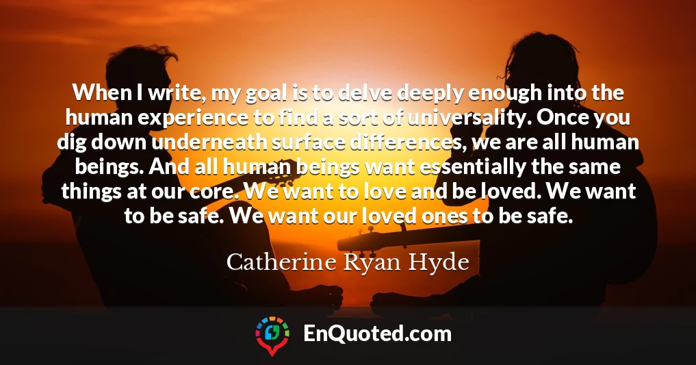 When I write, my goal is to delve deeply enough into the human experience to find a sort of universality. Once you dig down underneath surface differences, we are all human beings. And all human beings want essentially the same things at our core. We want to love and be loved. We want to be safe. We want our loved ones to be safe.