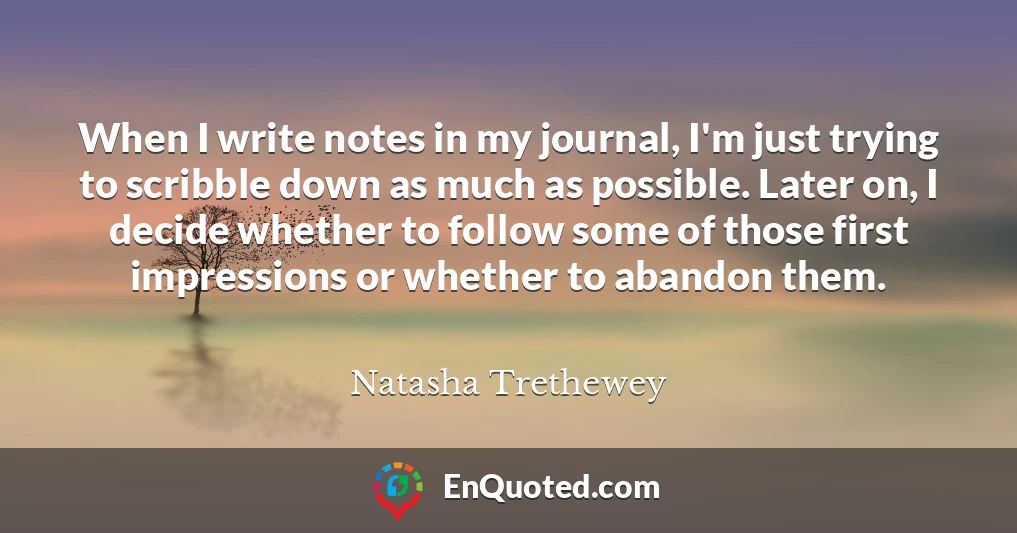 When I write notes in my journal, I'm just trying to scribble down as much as possible. Later on, I decide whether to follow some of those first impressions or whether to abandon them.