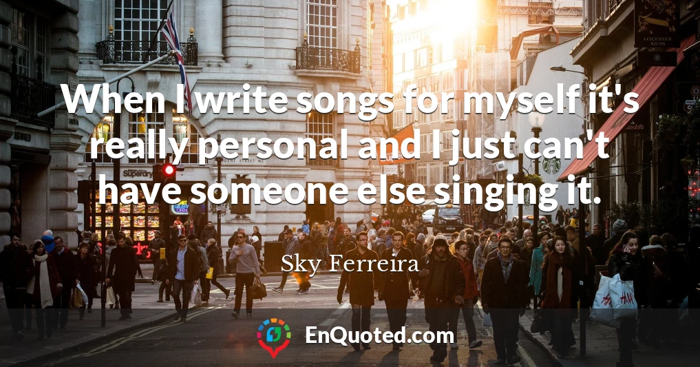 When I write songs for myself it's really personal and I just can't have someone else singing it.