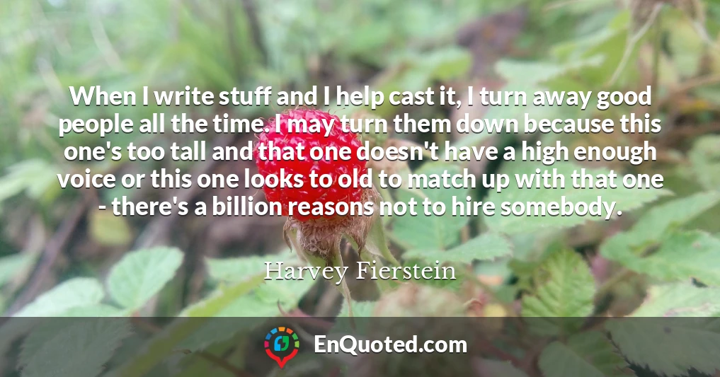 When I write stuff and I help cast it, I turn away good people all the time. I may turn them down because this one's too tall and that one doesn't have a high enough voice or this one looks to old to match up with that one - there's a billion reasons not to hire somebody.