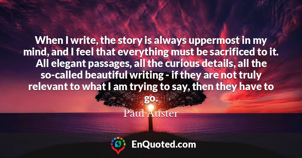 When I write, the story is always uppermost in my mind, and I feel that everything must be sacrificed to it. All elegant passages, all the curious details, all the so-called beautiful writing - if they are not truly relevant to what I am trying to say, then they have to go.
