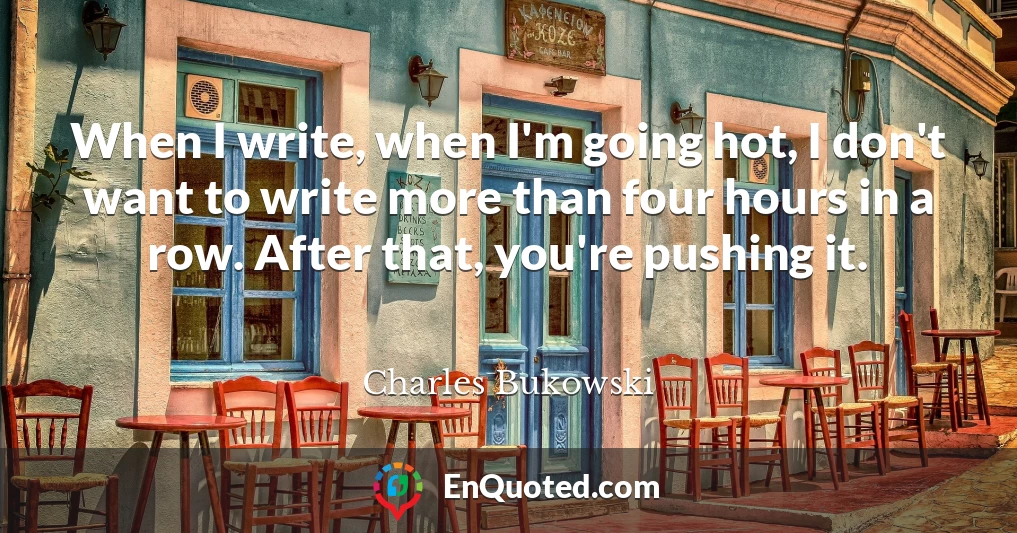 When I write, when I'm going hot, I don't want to write more than four hours in a row. After that, you're pushing it.