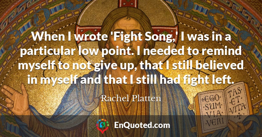 When I wrote 'Fight Song,' I was in a particular low point. I needed to remind myself to not give up, that I still believed in myself and that I still had fight left.