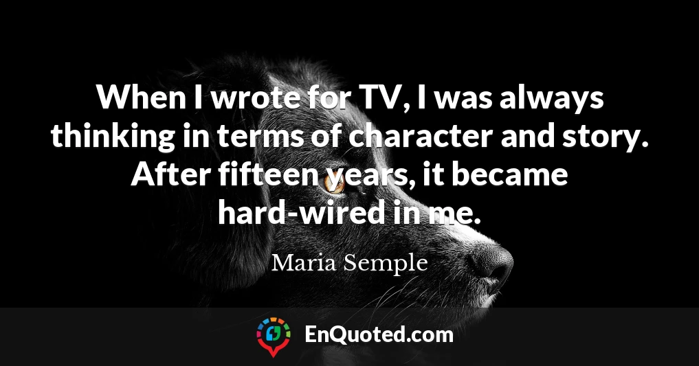 When I wrote for TV, I was always thinking in terms of character and story. After fifteen years, it became hard-wired in me.