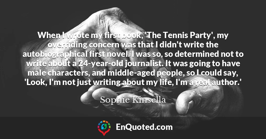 When I wrote my first book, 'The Tennis Party', my overriding concern was that I didn't write the autobiographical first novel. I was so, so determined not to write about a 24-year-old journalist. It was going to have male characters, and middle-aged people, so I could say, 'Look, I'm not just writing about my life, I'm a real author.'