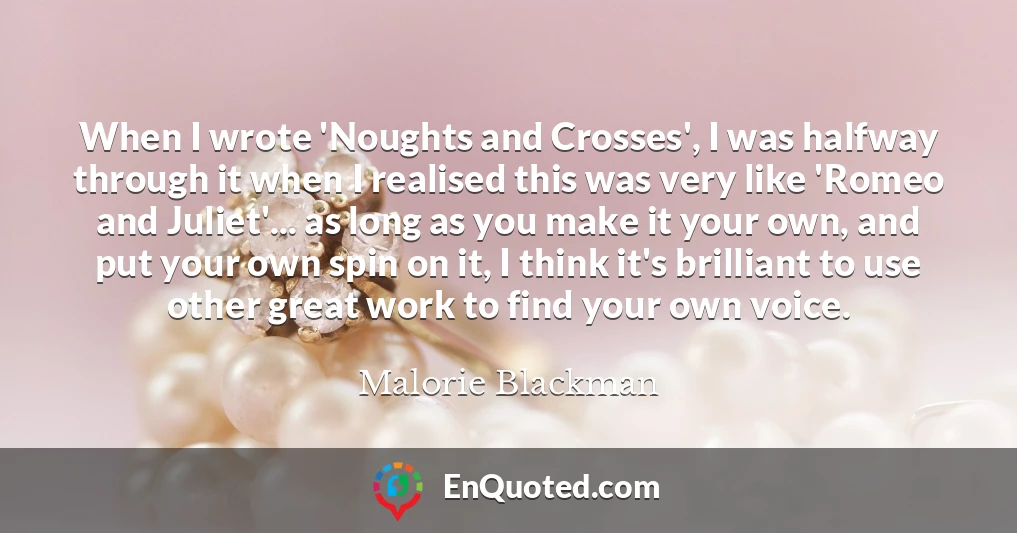 When I wrote 'Noughts and Crosses', I was halfway through it when I realised this was very like 'Romeo and Juliet'... as long as you make it your own, and put your own spin on it, I think it's brilliant to use other great work to find your own voice.