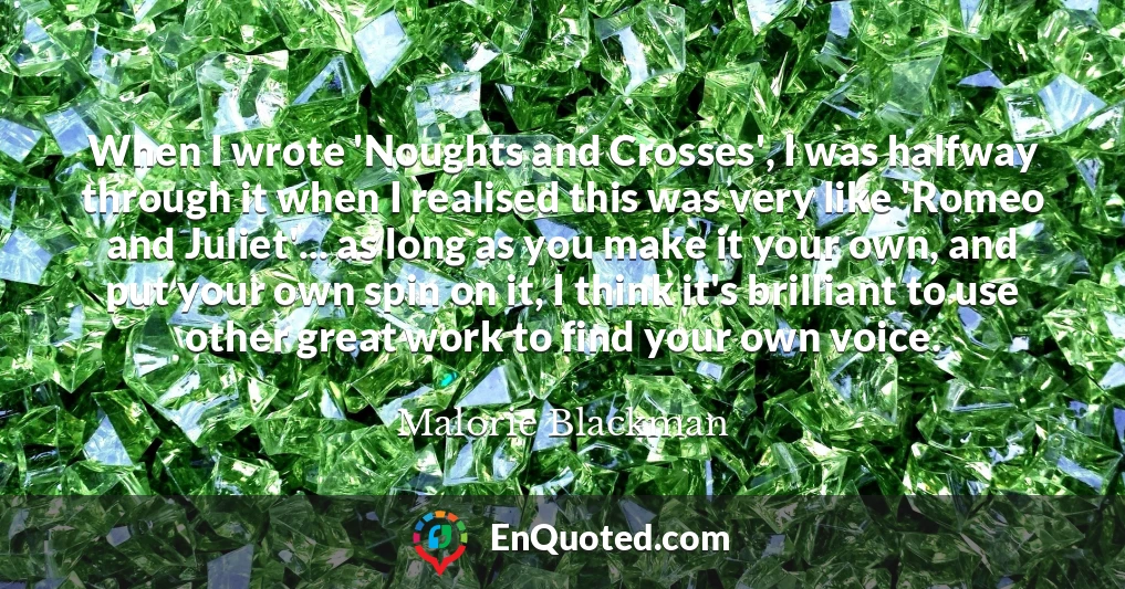 When I wrote 'Noughts and Crosses', I was halfway through it when I realised this was very like 'Romeo and Juliet'... as long as you make it your own, and put your own spin on it, I think it's brilliant to use other great work to find your own voice.