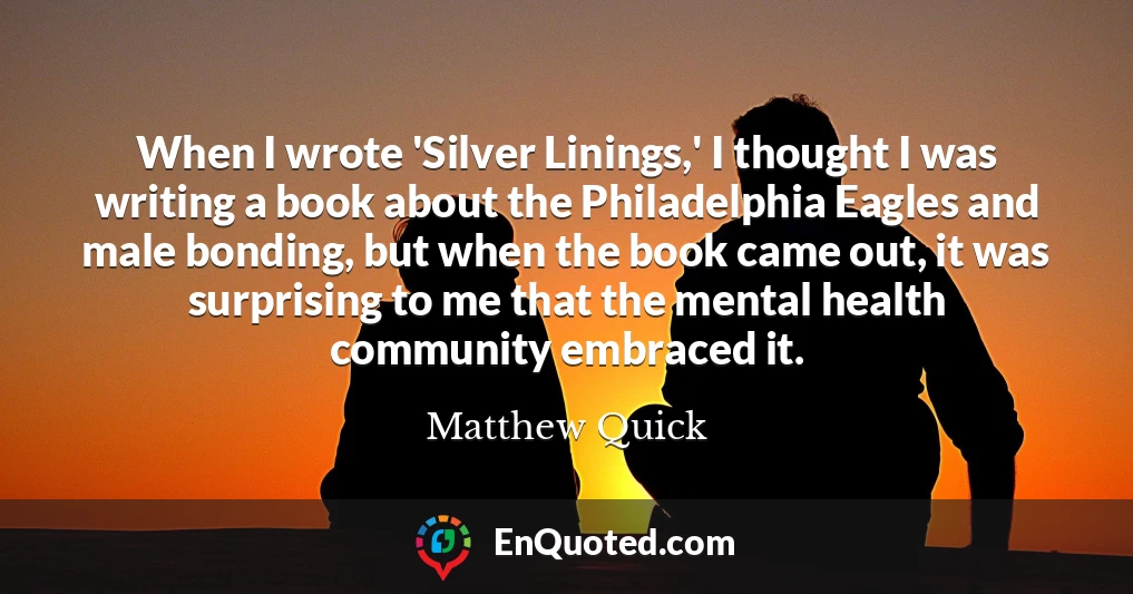When I wrote 'Silver Linings,' I thought I was writing a book about the Philadelphia Eagles and male bonding, but when the book came out, it was surprising to me that the mental health community embraced it.