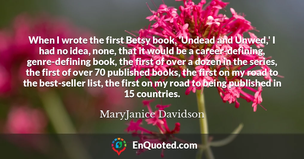 When I wrote the first Betsy book, 'Undead and Unwed,' I had no idea, none, that it would be a career-defining, genre-defining book, the first of over a dozen in the series, the first of over 70 published books, the first on my road to the best-seller list, the first on my road to being published in 15 countries.