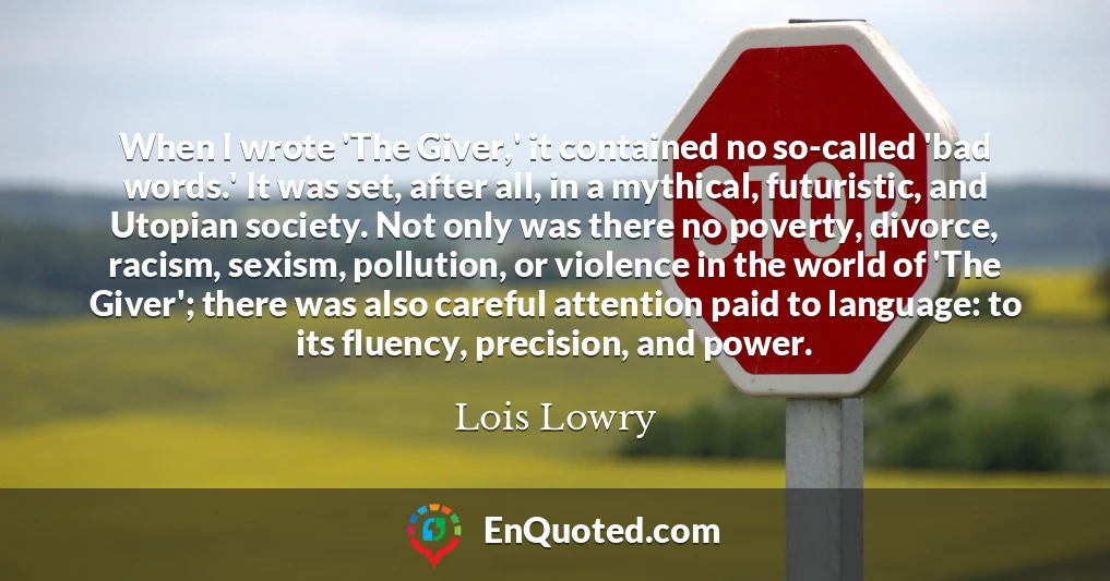 When I wrote 'The Giver,' it contained no so-called 'bad words.' It was set, after all, in a mythical, futuristic, and Utopian society. Not only was there no poverty, divorce, racism, sexism, pollution, or violence in the world of 'The Giver'; there was also careful attention paid to language: to its fluency, precision, and power.