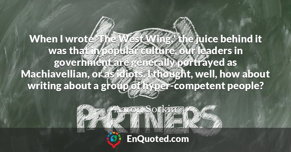 When I wrote 'The West Wing,' the juice behind it was that in popular culture, our leaders in government are generally portrayed as Machiavellian, or as idiots. I thought, well, how about writing about a group of hyper-competent people?