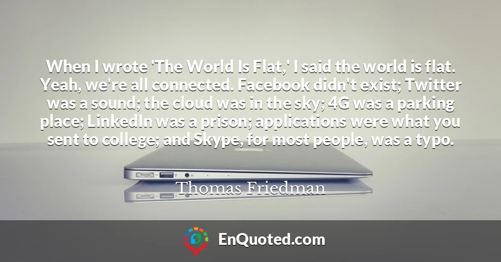When I wrote 'The World Is Flat,' I said the world is flat. Yeah, we're all connected. Facebook didn't exist; Twitter was a sound; the cloud was in the sky; 4G was a parking place; LinkedIn was a prison; applications were what you sent to college; and Skype, for most people, was a typo.