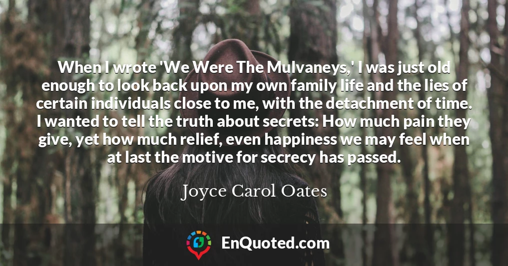 When I wrote 'We Were The Mulvaneys,' I was just old enough to look back upon my own family life and the lies of certain individuals close to me, with the detachment of time. I wanted to tell the truth about secrets: How much pain they give, yet how much relief, even happiness we may feel when at last the motive for secrecy has passed.