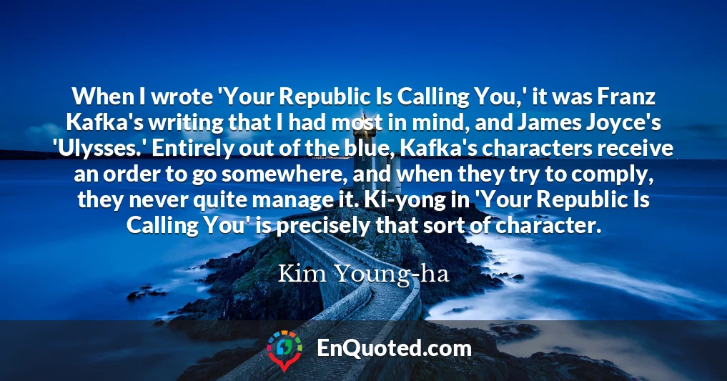 When I wrote 'Your Republic Is Calling You,' it was Franz Kafka's writing that I had most in mind, and James Joyce's 'Ulysses.' Entirely out of the blue, Kafka's characters receive an order to go somewhere, and when they try to comply, they never quite manage it. Ki-yong in 'Your Republic Is Calling You' is precisely that sort of character.