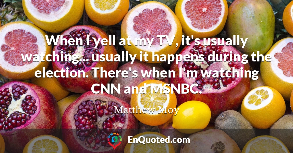 When I yell at my TV, it's usually watching... usually it happens during the election. There's when I'm watching CNN and MSNBC.