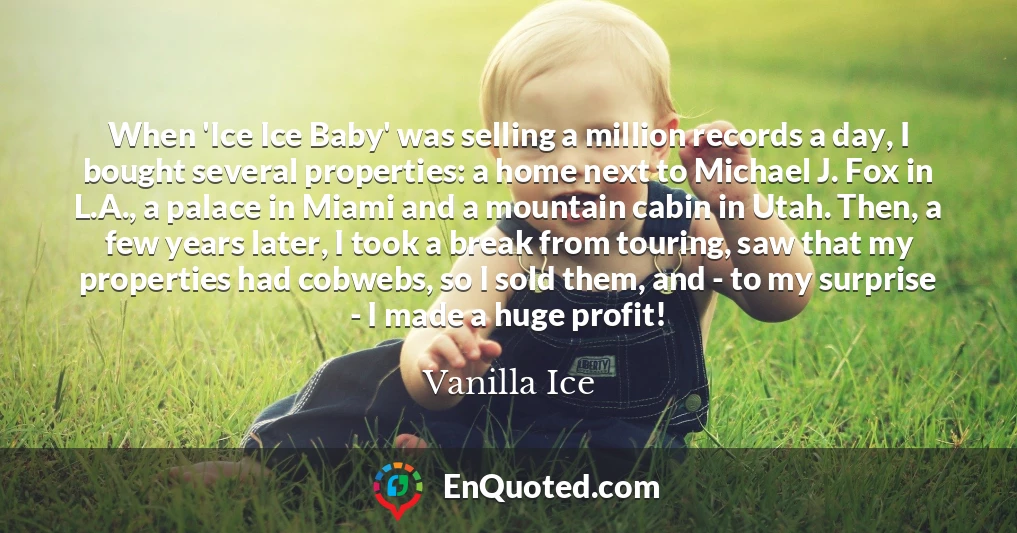 When 'Ice Ice Baby' was selling a million records a day, I bought several properties: a home next to Michael J. Fox in L.A., a palace in Miami and a mountain cabin in Utah. Then, a few years later, I took a break from touring, saw that my properties had cobwebs, so I sold them, and - to my surprise - I made a huge profit!