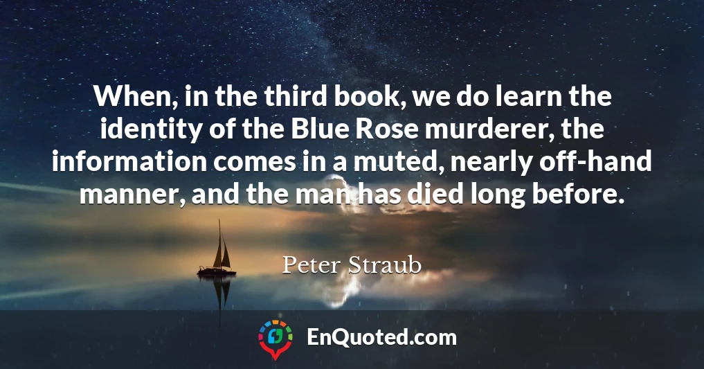 When, in the third book, we do learn the identity of the Blue Rose murderer, the information comes in a muted, nearly off-hand manner, and the man has died long before.