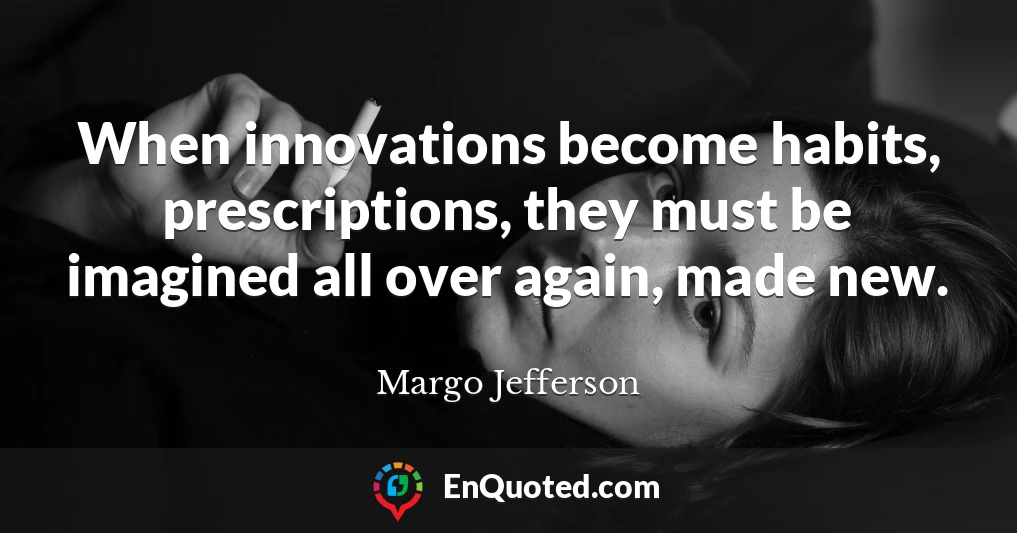 When innovations become habits, prescriptions, they must be imagined all over again, made new.