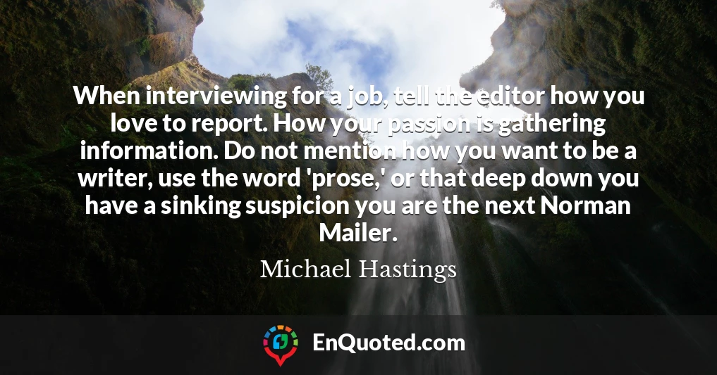 When interviewing for a job, tell the editor how you love to report. How your passion is gathering information. Do not mention how you want to be a writer, use the word 'prose,' or that deep down you have a sinking suspicion you are the next Norman Mailer.