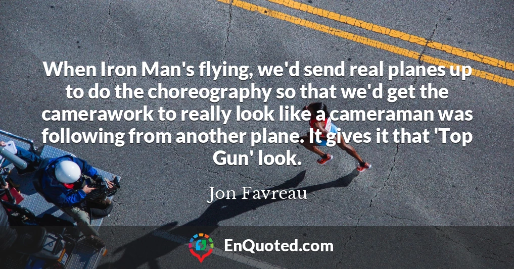 When Iron Man's flying, we'd send real planes up to do the choreography so that we'd get the camerawork to really look like a cameraman was following from another plane. It gives it that 'Top Gun' look.
