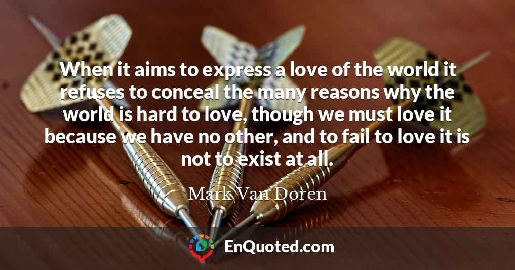 When it aims to express a love of the world it refuses to conceal the many reasons why the world is hard to love, though we must love it because we have no other, and to fail to love it is not to exist at all.