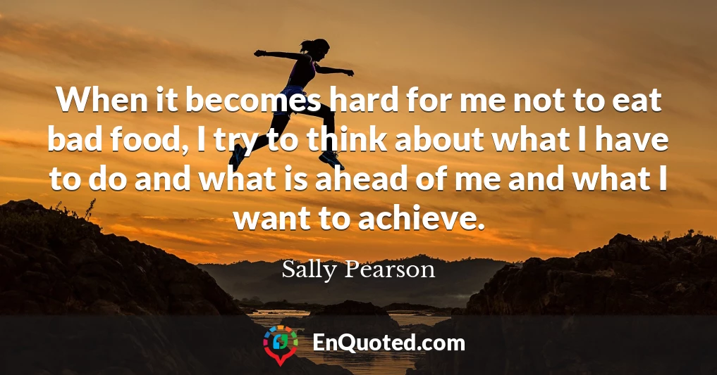 When it becomes hard for me not to eat bad food, I try to think about what I have to do and what is ahead of me and what I want to achieve.