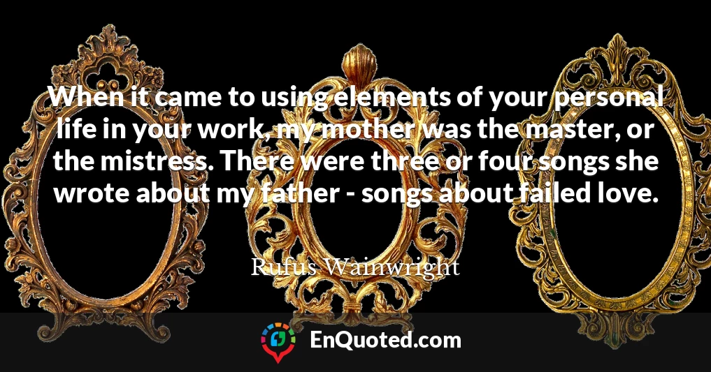 When it came to using elements of your personal life in your work, my mother was the master, or the mistress. There were three or four songs she wrote about my father - songs about failed love.
