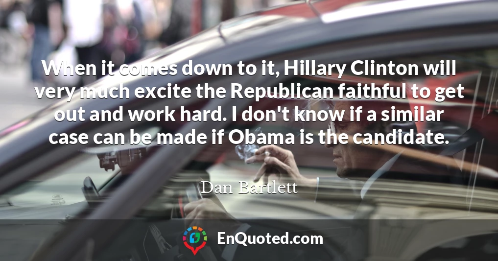 When it comes down to it, Hillary Clinton will very much excite the Republican faithful to get out and work hard. I don't know if a similar case can be made if Obama is the candidate.