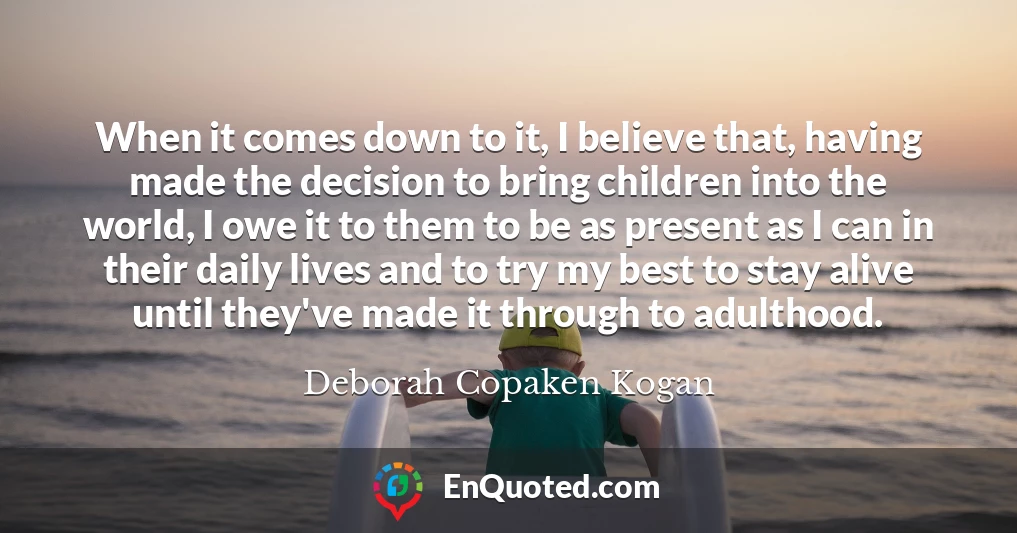 When it comes down to it, I believe that, having made the decision to bring children into the world, I owe it to them to be as present as I can in their daily lives and to try my best to stay alive until they've made it through to adulthood.