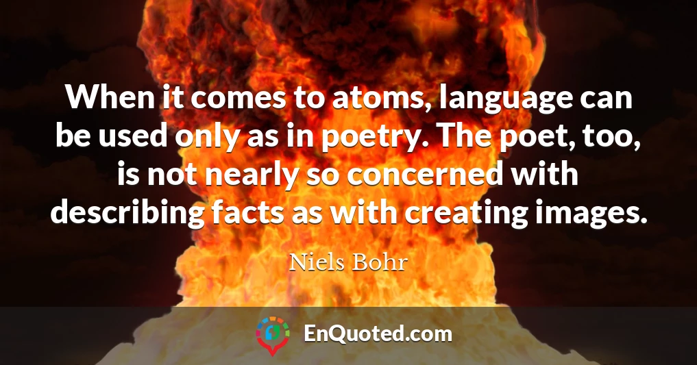 When it comes to atoms, language can be used only as in poetry. The poet, too, is not nearly so concerned with describing facts as with creating images.