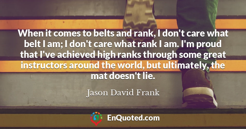 When it comes to belts and rank, I don't care what belt I am; I don't care what rank I am. I'm proud that I've achieved high ranks through some great instructors around the world, but ultimately, the mat doesn't lie.