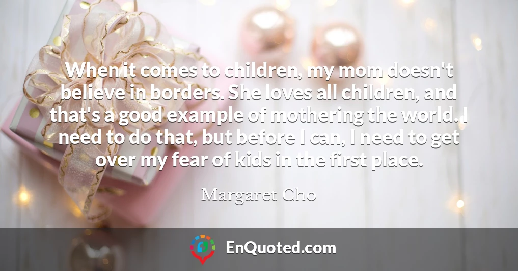 When it comes to children, my mom doesn't believe in borders. She loves all children, and that's a good example of mothering the world. I need to do that, but before I can, I need to get over my fear of kids in the first place.