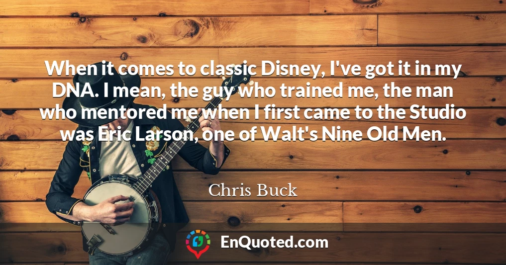 When it comes to classic Disney, I've got it in my DNA. I mean, the guy who trained me, the man who mentored me when I first came to the Studio was Eric Larson, one of Walt's Nine Old Men.