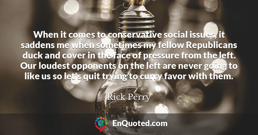 When it comes to conservative social issues, it saddens me when sometimes my fellow Republicans duck and cover in the face of pressure from the left. Our loudest opponents on the left are never going to like us so let's quit trying to curry favor with them.