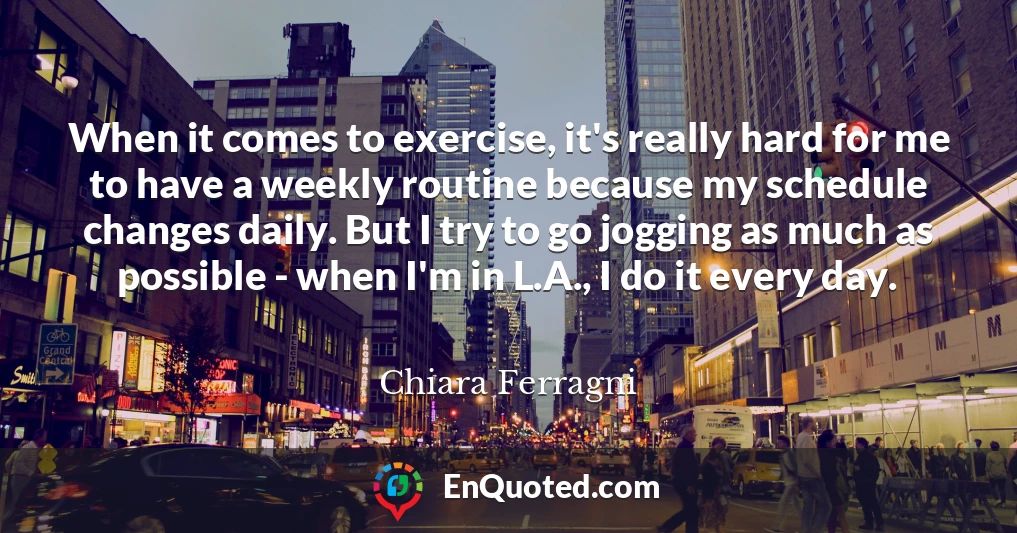 When it comes to exercise, it's really hard for me to have a weekly routine because my schedule changes daily. But I try to go jogging as much as possible - when I'm in L.A., I do it every day.