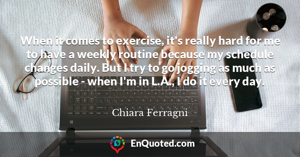 When it comes to exercise, it's really hard for me to have a weekly routine because my schedule changes daily. But I try to go jogging as much as possible - when I'm in L.A., I do it every day.