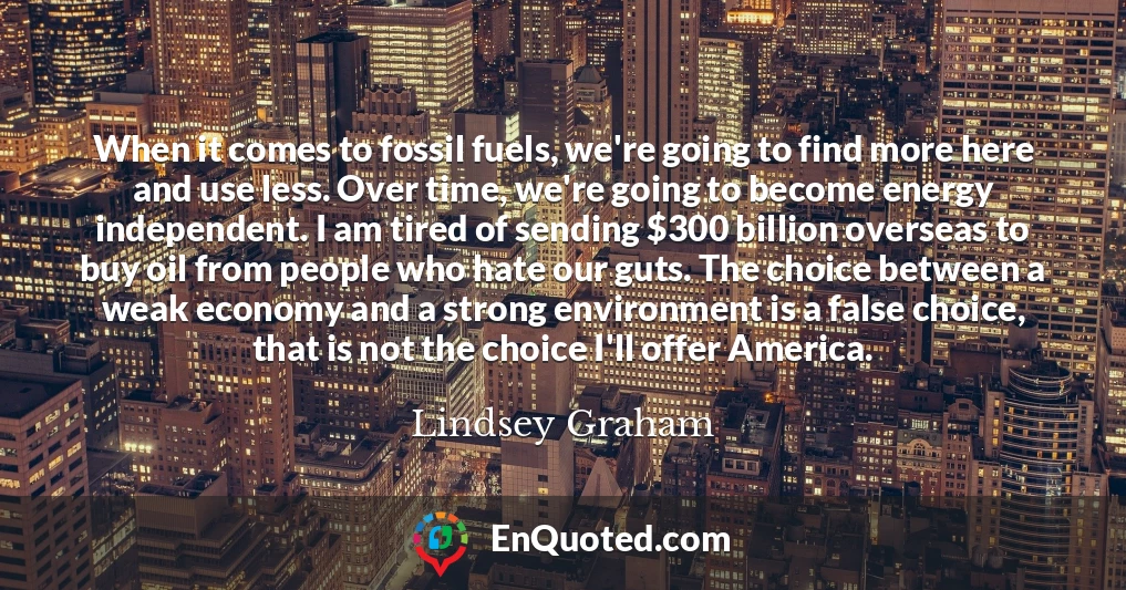 When it comes to fossil fuels, we're going to find more here and use less. Over time, we're going to become energy independent. I am tired of sending $300 billion overseas to buy oil from people who hate our guts. The choice between a weak economy and a strong environment is a false choice, that is not the choice I'll offer America.