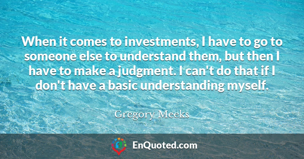 When it comes to investments, I have to go to someone else to understand them, but then I have to make a judgment. I can't do that if I don't have a basic understanding myself.