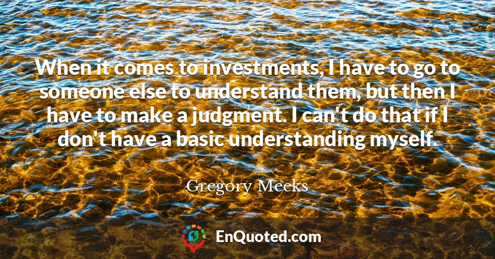 When it comes to investments, I have to go to someone else to understand them, but then I have to make a judgment. I can't do that if I don't have a basic understanding myself.