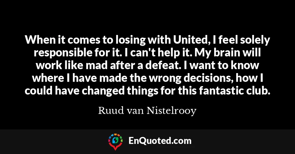 When it comes to losing with United, I feel solely responsible for it. I can't help it. My brain will work like mad after a defeat. I want to know where I have made the wrong decisions, how I could have changed things for this fantastic club.