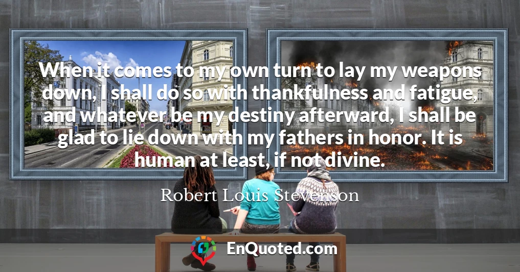 When it comes to my own turn to lay my weapons down, I shall do so with thankfulness and fatigue, and whatever be my destiny afterward, I shall be glad to lie down with my fathers in honor. It is human at least, if not divine.